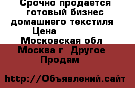 Срочно продается готовый бизнес домашнего текстиля › Цена ­ 500 000 - Московская обл., Москва г. Другое » Продам   